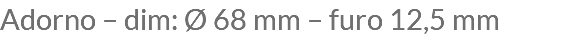 Adorno – dim: Ø 68 mm – furo 12,5 mm
