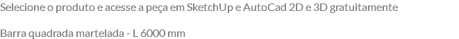 Selecione o produto e acesse a peça em SketchUp e AutoCad 2D e 3D gratuitamente Barra quadrada martelada - L 6000 mm