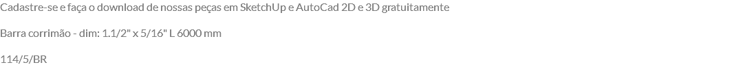 Cadastre-se e faça o download de nossas peças em SketchUp e AutoCad 2D e 3D gratuitamente Barra corrimão - dim: 1.1/2" x 5/16" L 6000 mm 114/5/BR