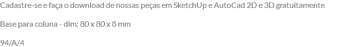 Cadastre-se e faça o download de nossas peças em SketchUp e AutoCad 2D e 3D gratuitamente Base para coluna - dim: 80 x 80 x 8 mm 94/A/4