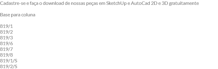 Cadastre-se e faça o download de nossas peças em SketchUp e AutoCad 2D e 3D gratuitamente Base para coluna 819/1 819/2 819/3 819/6 819/7 819/8 819/1/S 819/2/S