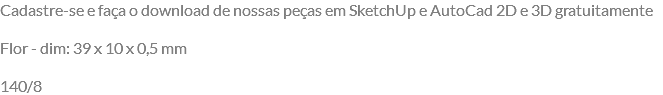 Cadastre-se e faça o download de nossas peças em SketchUp e AutoCad 2D e 3D gratuitamente Flor - dim: 39 x 10 x 0,5 mm 140/8