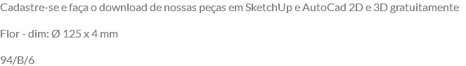 Cadastre-se e faça o download de nossas peças em SketchUp e AutoCad 2D e 3D gratuitamente Flor - dim: Ø 125 x 4 mm 94/B/6