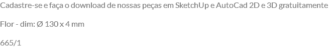 Cadastre-se e faça o download de nossas peças em SketchUp e AutoCad 2D e 3D gratuitamente Flor - dim: Ø 130 x 4 mm 665/1