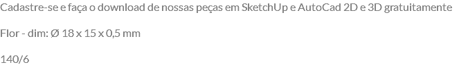 Cadastre-se e faça o download de nossas peças em SketchUp e AutoCad 2D e 3D gratuitamente Flor - dim: Ø 18 x 15 x 0,5 mm 140/6