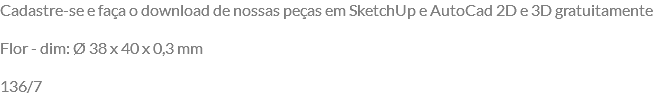 Cadastre-se e faça o download de nossas peças em SketchUp e AutoCad 2D e 3D gratuitamente Flor - dim: Ø 38 x 40 x 0,3 mm 136/7