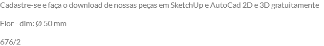 Cadastre-se e faça o download de nossas peças em SketchUp e AutoCad 2D e 3D gratuitamente Flor - dim: Ø 50 mm 676/2