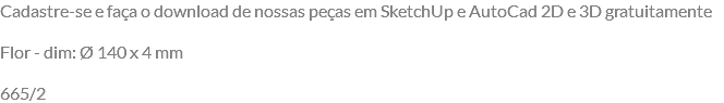 Cadastre-se e faça o download de nossas peças em SketchUp e AutoCad 2D e 3D gratuitamente Flor - dim: Ø 140 x 4 mm 665/2