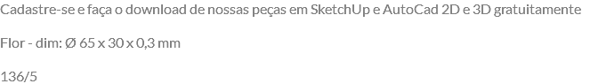 Cadastre-se e faça o download de nossas peças em SketchUp e AutoCad 2D e 3D gratuitamente Flor - dim: Ø 65 x 30 x 0,3 mm 136/5