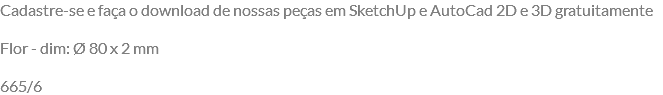 Cadastre-se e faça o download de nossas peças em SketchUp e AutoCad 2D e 3D gratuitamente Flor - dim: Ø 80 x 2 mm 665/6