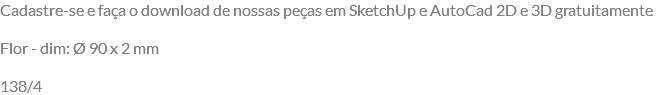 Cadastre-se e faça o download de nossas peças em SketchUp e AutoCad 2D e 3D gratuitamente Flor - dim: Ø 90 x 2 mm 138/4
