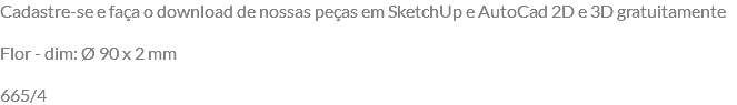 Cadastre-se e faça o download de nossas peças em SketchUp e AutoCad 2D e 3D gratuitamente Flor - dim: Ø 90 x 2 mm 665/4