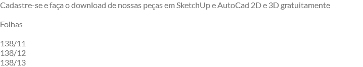 Cadastre-se e faça o download de nossas peças em SketchUp e AutoCad 2D e 3D gratuitamente Folhas 138/11 138/12 138/13