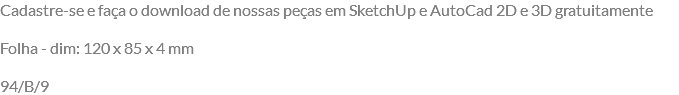 Cadastre-se e faça o download de nossas peças em SketchUp e AutoCad 2D e 3D gratuitamente Folha - dim: 120 x 85 x 4 mm 94/B/9