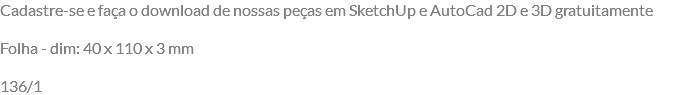Cadastre-se e faça o download de nossas peças em SketchUp e AutoCad 2D e 3D gratuitamente Folha - dim: 40 x 110 x 3 mm 136/1