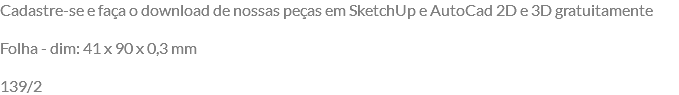 Cadastre-se e faça o download de nossas peças em SketchUp e AutoCad 2D e 3D gratuitamente Folha - dim: 41 x 90 x 0,3 mm 139/2