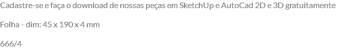 Cadastre-se e faça o download de nossas peças em SketchUp e AutoCad 2D e 3D gratuitamente Folha - dim: 45 x 190 x 4 mm 666/4
