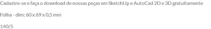 Cadastre-se e faça o download de nossas peças em SketchUp e AutoCad 2D e 3D gratuitamente Folha - dim: 60 x 69 x 0,5 mm 140/5