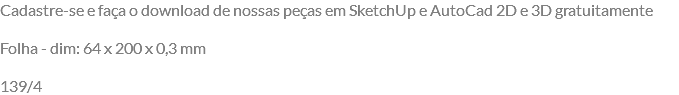 Cadastre-se e faça o download de nossas peças em SketchUp e AutoCad 2D e 3D gratuitamente Folha - dim: 64 x 200 x 0,3 mm 139/4