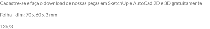 Cadastre-se e faça o download de nossas peças em SketchUp e AutoCad 2D e 3D gratuitamente Folha - dim: 70 x 60 x 3 mm 136/3