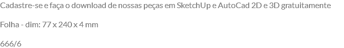 Cadastre-se e faça o download de nossas peças em SketchUp e AutoCad 2D e 3D gratuitamente Folha - dim: 77 x 240 x 4 mm 666/6