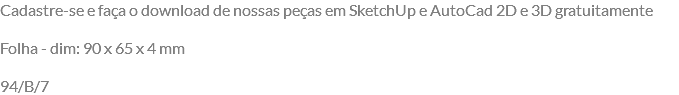 Cadastre-se e faça o download de nossas peças em SketchUp e AutoCad 2D e 3D gratuitamente Folha - dim: 90 x 65 x 4 mm 94/B/7