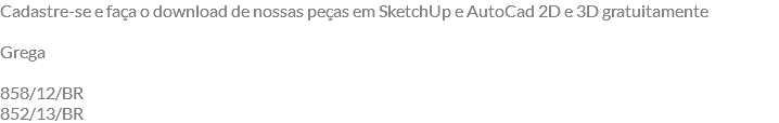 Cadastre-se e faça o download de nossas peças em SketchUp e AutoCad 2D e 3D gratuitamente Grega 858/12/BR 852/13/BR