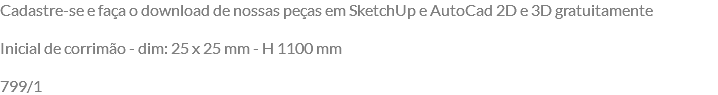 Cadastre-se e faça o download de nossas peças em SketchUp e AutoCad 2D e 3D gratuitamente Inicial de corrimão - dim: 25 x 25 mm - H 1100 mm 799/1