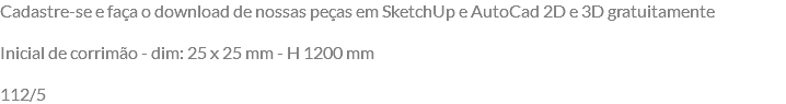 Cadastre-se e faça o download de nossas peças em SketchUp e AutoCad 2D e 3D gratuitamente Inicial de corrimão - dim: 25 x 25 mm - H 1200 mm 112/5