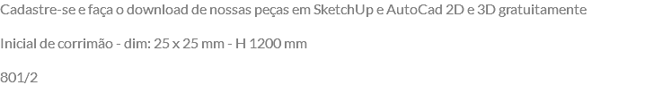 Cadastre-se e faça o download de nossas peças em SketchUp e AutoCad 2D e 3D gratuitamente Inicial de corrimão - dim: 25 x 25 mm - H 1200 mm 801/2